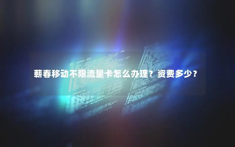蕲春移动不限流量卡怎么办理？资费多少？