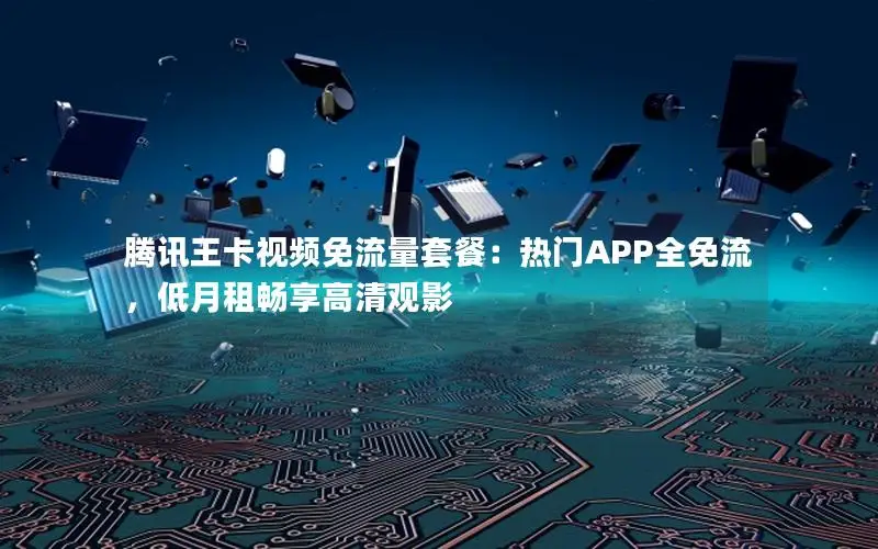 腾讯王卡视频免流量套餐：热门APP全免流，低月租畅享高清观影