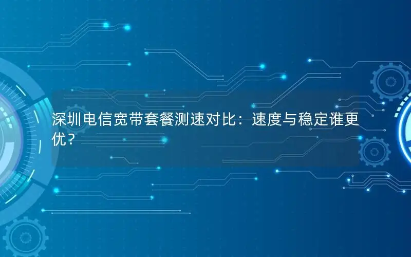 深圳电信宽带套餐测速对比：速度与稳定谁更优？