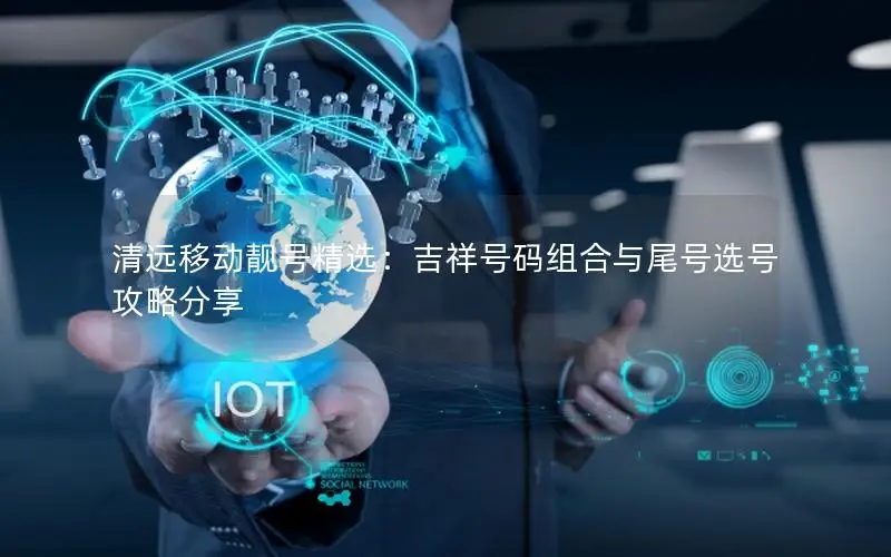 清远移动靓号精选：吉祥号码组合与尾号选号攻略分享