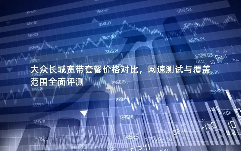 大众长城宽带套餐价格对比，网速测试与覆盖范围全面评测
