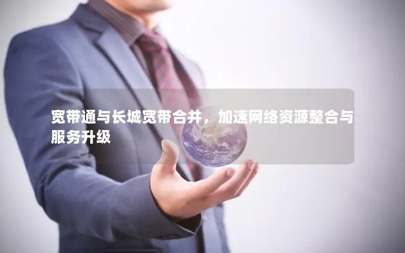 宽带通与长城宽带合并，加速网络资源整合与服务升级