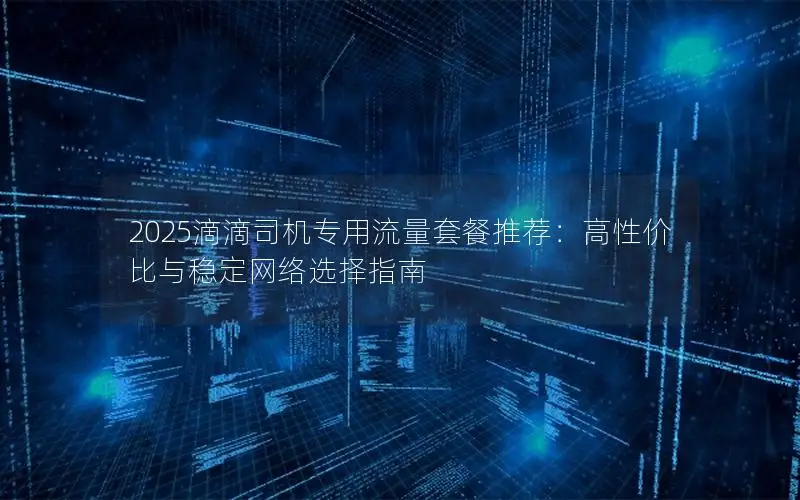 2025滴滴司机专用流量套餐推荐：高性价比与稳定网络选择指南