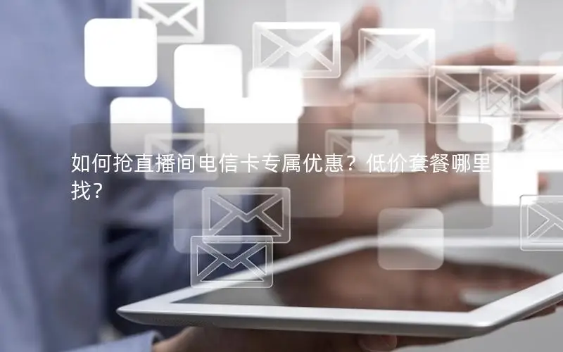 如何抢直播间电信卡专属优惠？低价套餐哪里找？