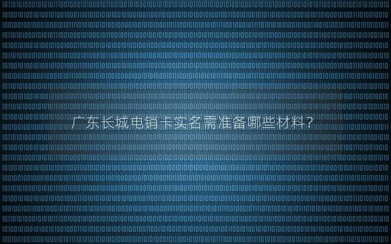 广东长城电销卡实名需准备哪些材料？