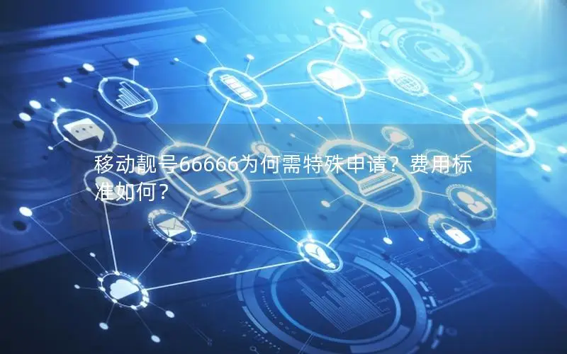 移动靓号66666为何需特殊申请？费用标准如何？