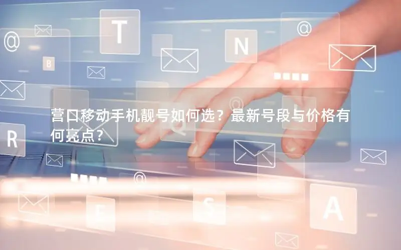 营口移动手机靓号如何选？最新号段与价格有何亮点？