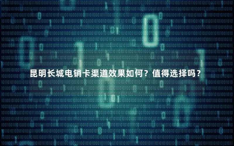 昆明长城电销卡渠道效果如何？值得选择吗？