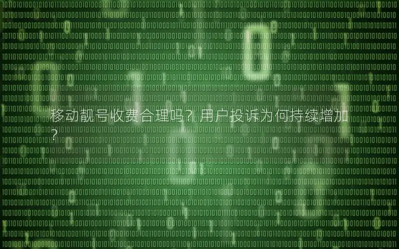 移动靓号收费合理吗？用户投诉为何持续增加？