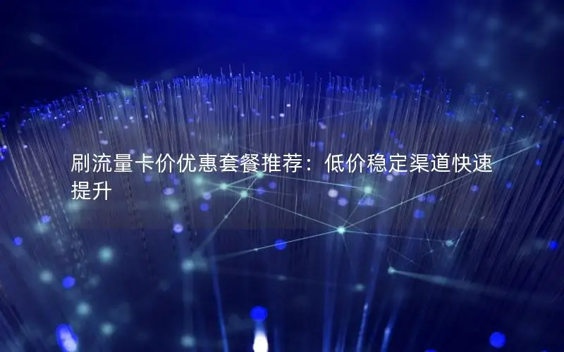 刷流量卡价优惠套餐推荐：低价稳定渠道快速提升