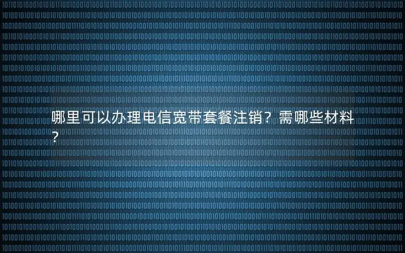 哪里可以办理电信宽带套餐注销？需哪些材料？