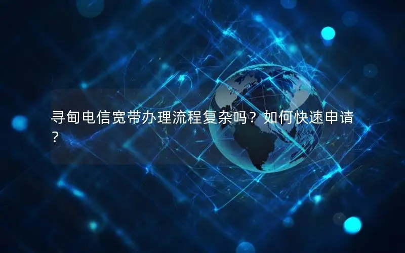 寻甸电信宽带办理流程复杂吗？如何快速申请？