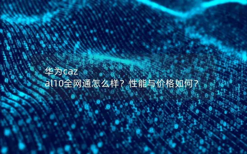 华为caz al10全网通怎么样？性能与价格如何？