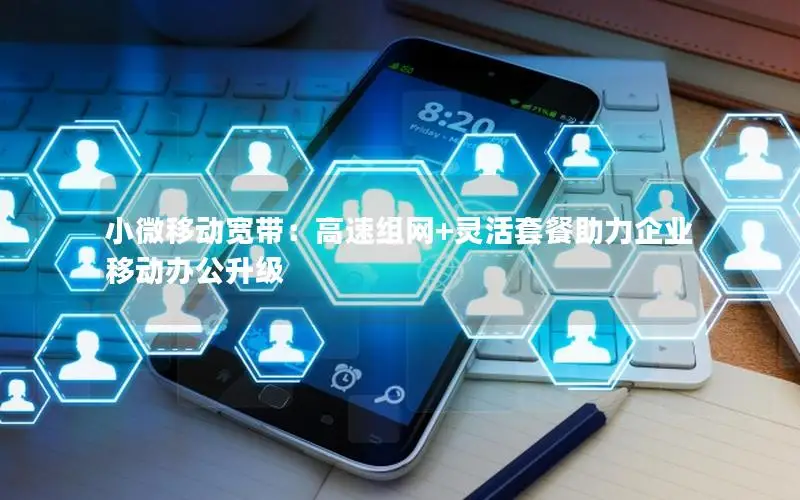小微移动宽带：高速组网+灵活套餐助力企业移动办公升级