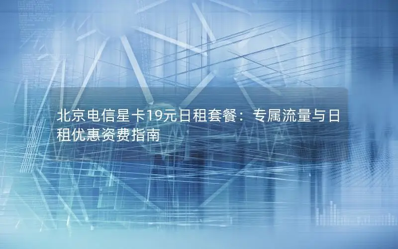 北京电信星卡19元日租套餐：专属流量与日租优惠资费指南