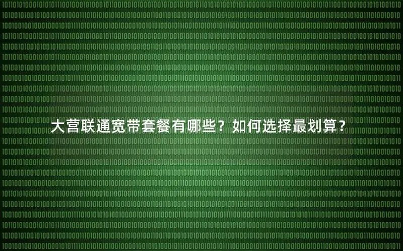 大营联通宽带套餐有哪些？如何选择最划算？