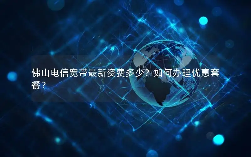 佛山电信宽带最新资费多少？如何办理优惠套餐？