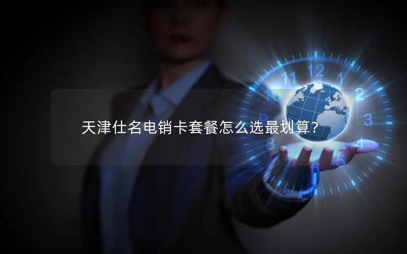 天津仕名电销卡套餐怎么选最划算？