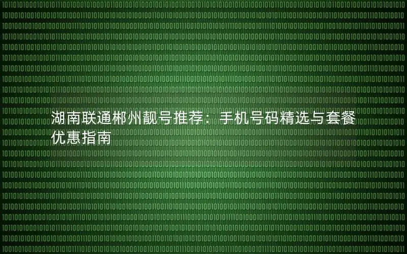 湖南联通郴州靓号推荐：手机号码精选与套餐优惠指南