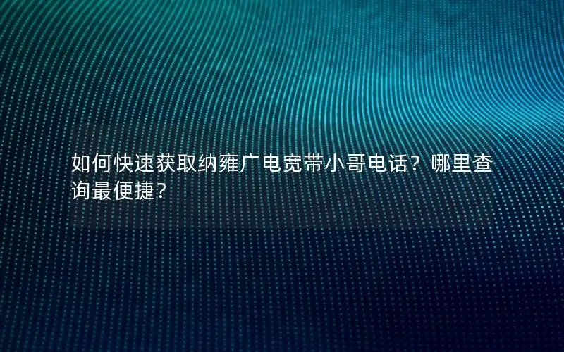 如何快速获取纳雍广电宽带小哥电话？哪里查询最便捷？