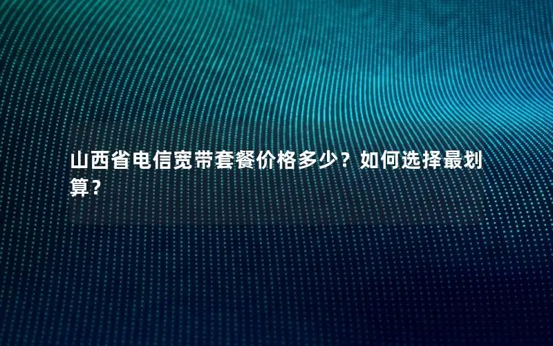 山西省电信宽带套餐价格多少？如何选择最划算？
