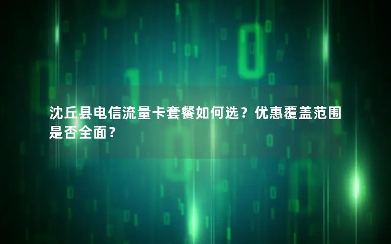 沈丘县电信流量卡套餐如何选？优惠覆盖范围是否全面？