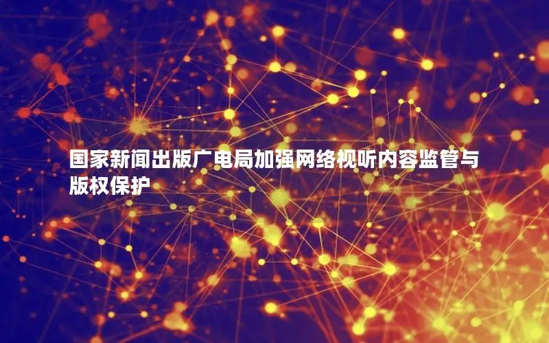 国家新闻出版广电局加强网络视听内容监管与版权保护