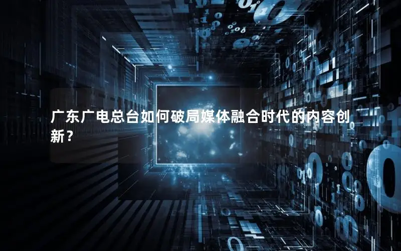 广东广电总台如何破局媒体融合时代的内容创新？