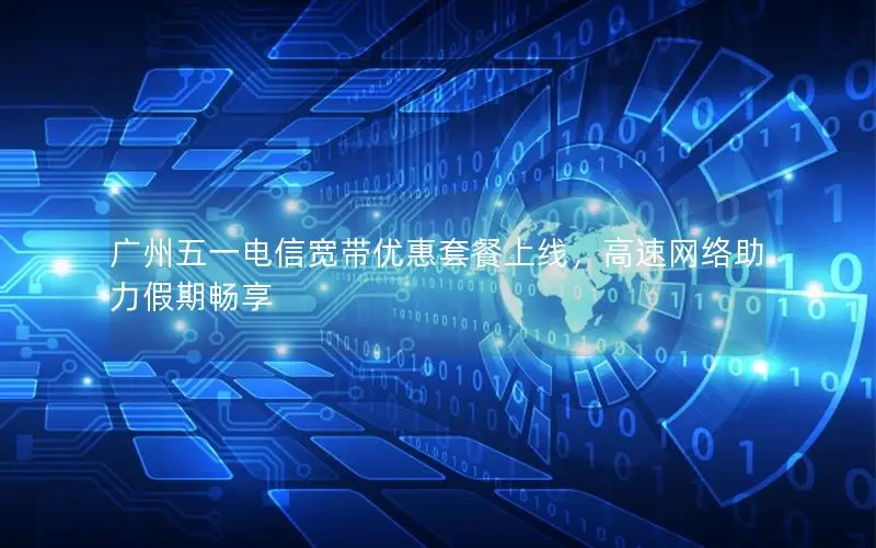 广州五一电信宽带优惠套餐上线，高速网络助力假期畅享