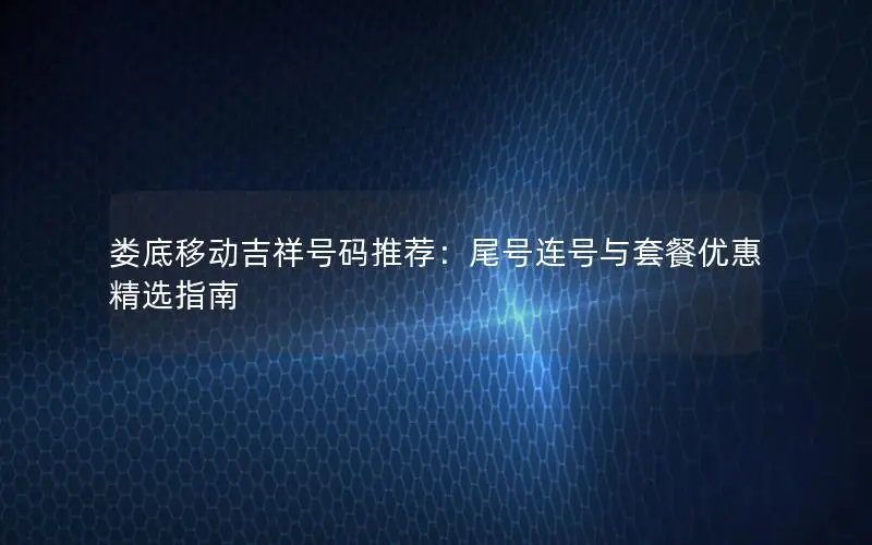 娄底移动吉祥号码推荐：尾号连号与套餐优惠精选指南