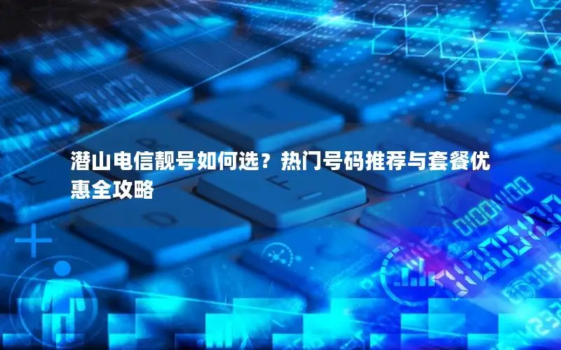 潜山电信靓号如何选？热门号码推荐与套餐优惠全攻略