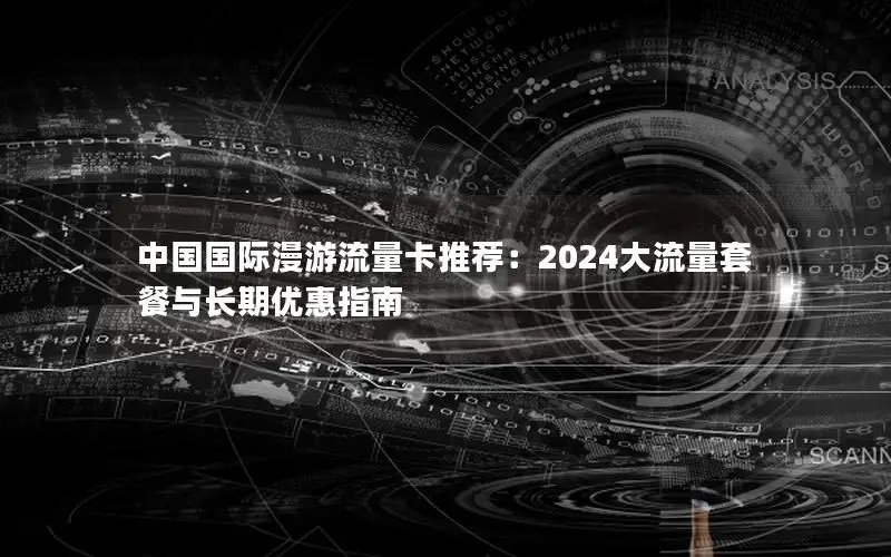 中国国际漫游流量卡推荐：2024大流量套餐与长期优惠指南