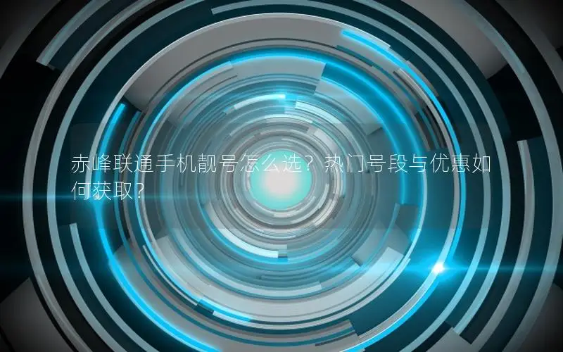 赤峰联通手机靓号怎么选？热门号段与优惠如何获取？