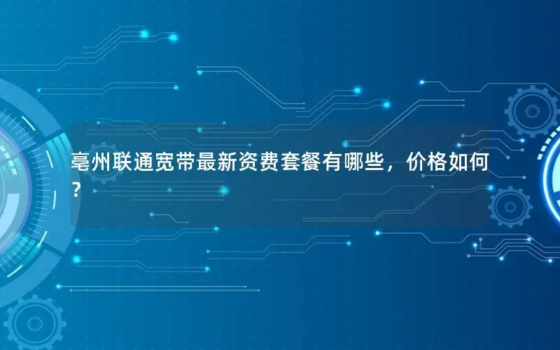 亳州联通宽带最新资费套餐有哪些，价格如何？