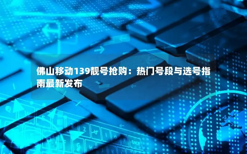 佛山移动139靓号抢购：热门号段与选号指南最新发布