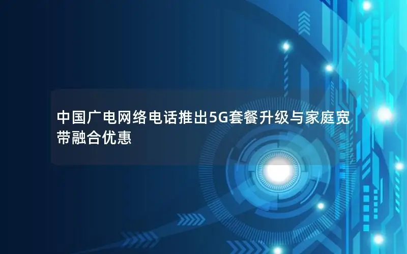 中国广电网络电话推出5G套餐升级与家庭宽带融合优惠