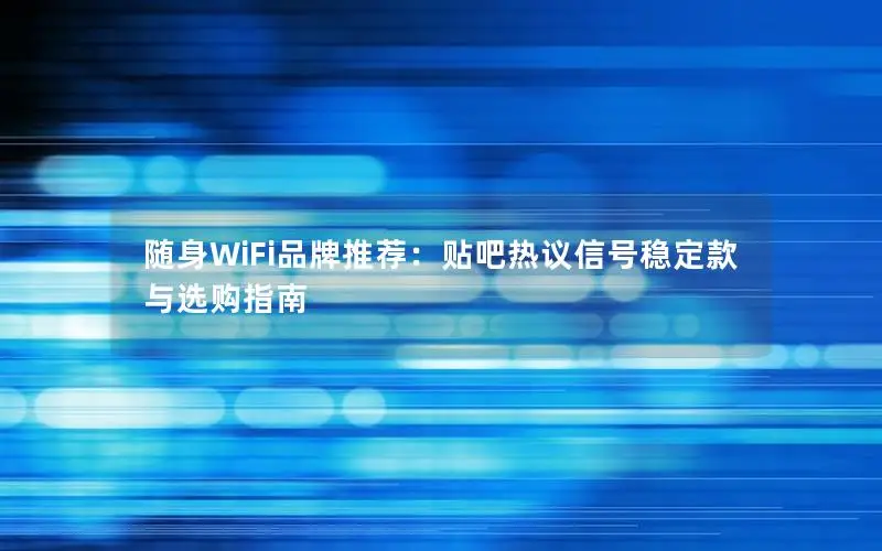 随身WiFi品牌推荐：贴吧热议信号稳定款与选购指南