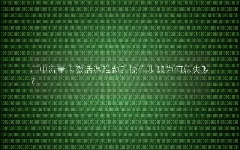 广电流量卡激活遇难题？操作步骤为何总失败？