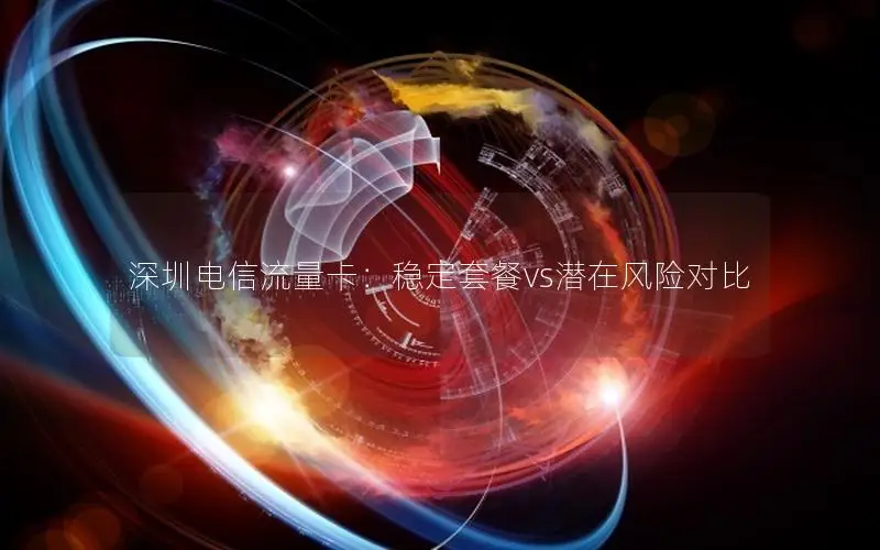 深圳电信流量卡：稳定套餐vs潜在风险对比