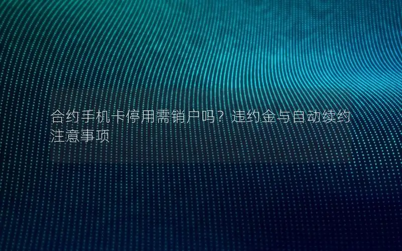合约手机卡停用需销户吗？违约金与自动续约注意事项