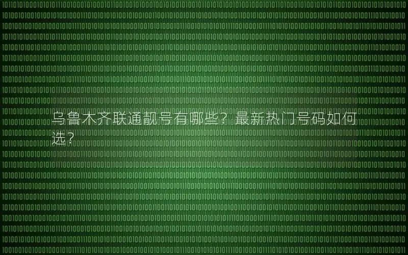 乌鲁木齐联通靓号有哪些？最新热门号码如何选？