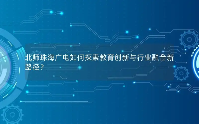 北师珠海广电如何探索教育创新与行业融合新路径？