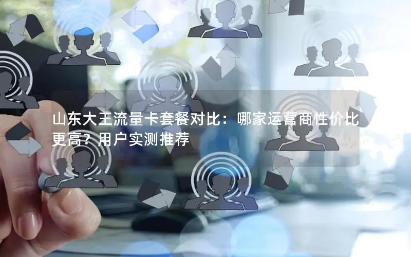山东大王流量卡套餐对比：哪家运营商性价比更高？用户实测推荐