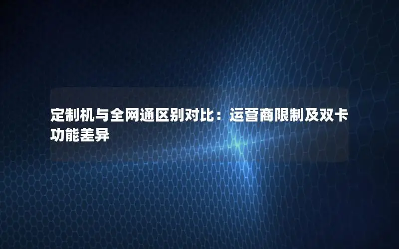 定制机与全网通区别对比：运营商限制及双卡功能差异