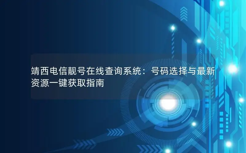 靖西电信靓号在线查询系统：号码选择与最新资源一键获取指南