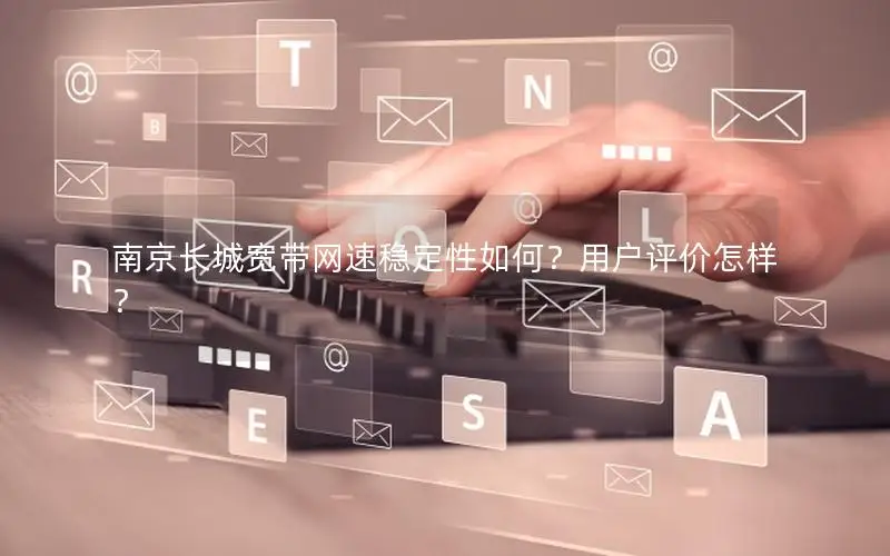 南京长城宽带网速稳定性如何？用户评价怎样？