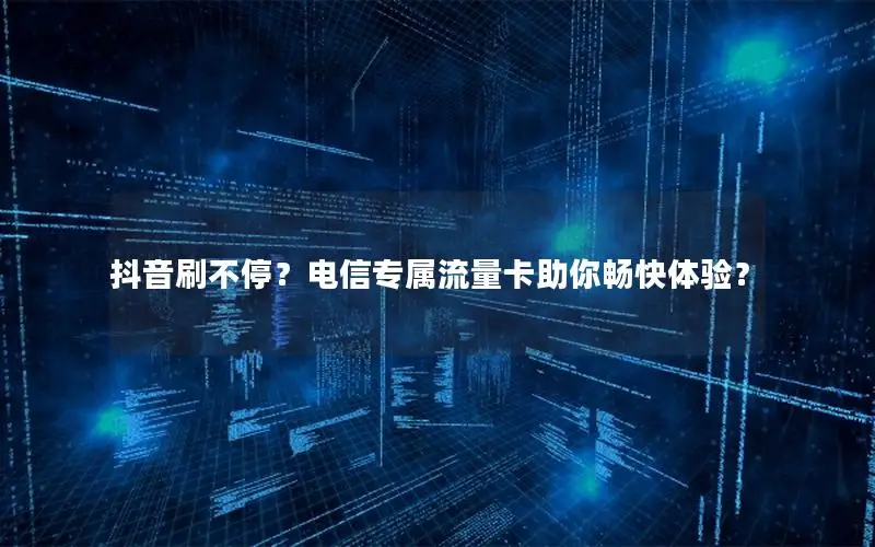 抖音刷不停？电信专属流量卡助你畅快体验？