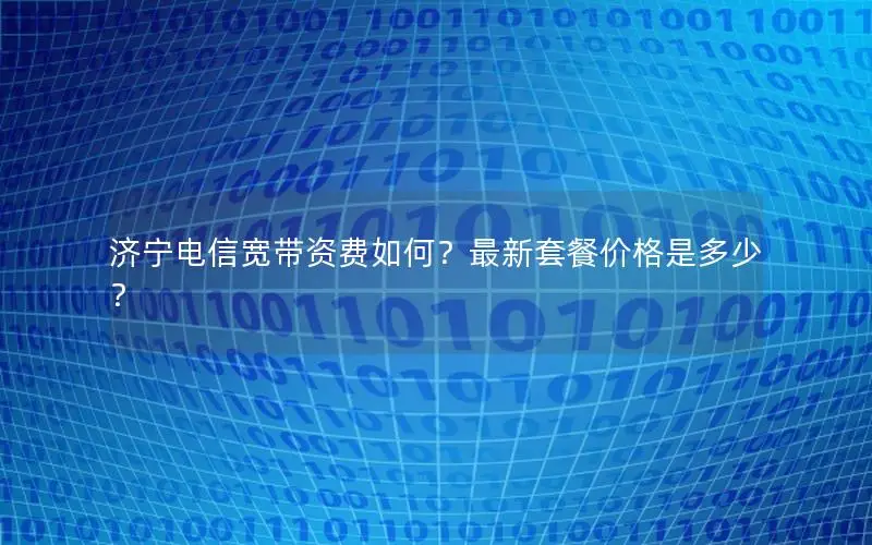 济宁电信宽带资费如何？最新套餐价格是多少？