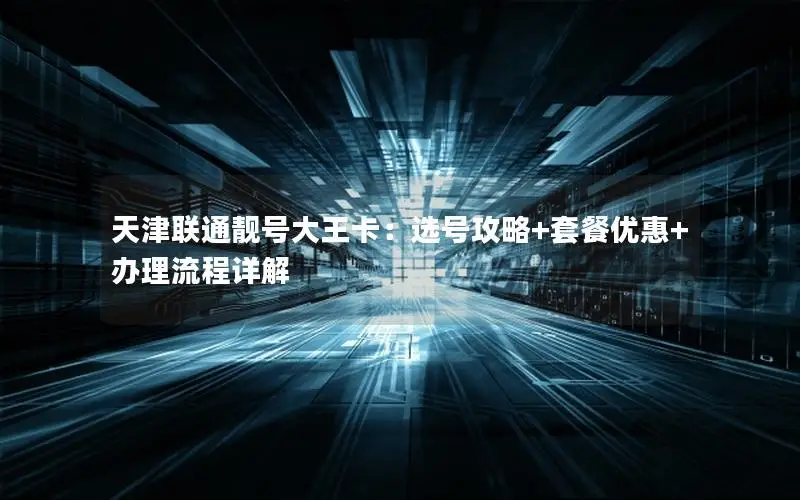天津联通靓号大王卡：选号攻略+套餐优惠+办理流程详解