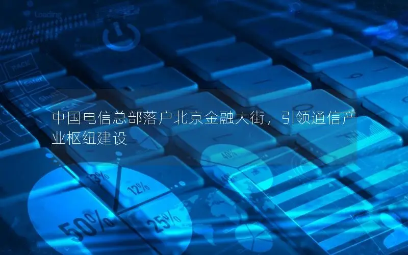 中国电信总部落户北京金融大街，引领通信产业枢纽建设